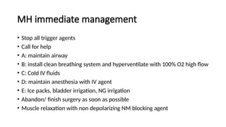 MH immediate management
• Stop all trigger agents
• Call for help
• A: maintain airway
• B: install clean breathing system and hyperventilate with 100% O2 high flow
• C: Cold IV fluids
• D: maintain anesthesia with IV agent
• E: Ice packs, bladder irrigation, NG irrigation
• Abandon/ finish surgery as soon as possible
• Muscle relaxation with non depolarizing NM blocking agent
 