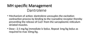 MH specific Management
Dantrolene
• Mechanism of action: dantrolene uncouples the excitation
contraction process by binding to the ryanodine receptor thereby
preventing the release of Ca2+ from the sarcoplasmic reticulum
striated muscles.
• Dose : 2.5 mg/kg immediate iv bolus. Repeat 1mg/kg bolus as
required to max 10mg/kg.
 