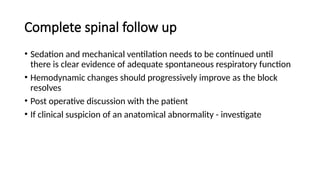 Complete spinal follow up
• Sedation and mechanical ventilation needs to be continued until
there is clear evidence of adequate spontaneous respiratory function
• Hemodynamic changes should progressively improve as the block
resolves
• Post operative discussion with the patient
• If clinical suspicion of an anatomical abnormality - investigate
 