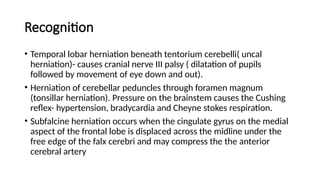 Recognition
• Temporal lobar herniation beneath tentorium cerebelli( uncal
herniation)- causes cranial nerve III palsy ( dilatation of pupils
followed by movement of eye down and out).
• Herniation of cerebellar peduncles through foramen magnum
(tonsillar herniation). Pressure on the brainstem causes the Cushing
reflex- hypertension, bradycardia and Cheyne stokes respiration.
• Subfalcine herniation occurs when the cingulate gyrus on the medial
aspect of the frontal lobe is displaced across the midline under the
free edge of the falx cerebri and may compress the the anterior
cerebral artery
 