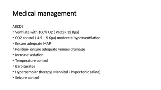 Medical management
ABCDE
• Ventilate with 100% O2 ( PaO2> 13 Kpa)
• CO2 control ( 4.5 – 5 Kpa) moderate hyperventilation
• Ensure adequate MAP
• Position- ensure adequate venous drainage
• Increase sedation
• Temperature control
• Barbiturates
• Hyperosmolar therapy( Mannitol / hypertonic saline)
• Seizure control
 