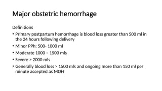 Major obstetric hemorrhage
Definitions
• Primary postpartum hemorrhage is blood loss greater than 500 ml in
the 24 hours following delivery
• Minor PPh: 500- 1000 ml
• Moderate 1000 – 1500 mls
• Severe > 2000 mls
• Generally blood loss > 1500 mls and ongoing more than 150 ml per
minute accepted as MOH
 