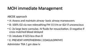 MOH immediate Management
ABCDE approach
• A: Assess and maintain airway- basic airway manoeuvers
• B: 100% O2 via non rebreathing FM 15 l/m or I&V if unconscious
• C: 2x large bore cannulae, IV fluids for resuscitation, O negative if
cross matched blood delayed
• D: intubate if GCS less than 8
• E: PREVENT HYPOTHERMIA ( COAGULOPATHY)
Administer TXA 1 gm slow iv
 