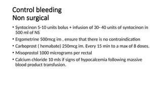 Control bleeding
Non surgical
• Syntocinon 5-10 units bolus + infusion of 30- 40 units of syntocinon in
500 ml of NS
• Ergometrine 500mcg im , ensure that there is no contraindication
• Carboprost ( hemabate) 250mcg im. Every 15 min to a max of 8 doses.
• Misoprostol 1000 micrograms per rectal
• Calcium chloride 10 mls if signs of hypocalcemia following massive
blood product transfusion.
 