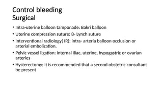 Control bleeding
Surgical
• Intra-uterine balloon tamponade: Bakri balloon
• Uterine compression suture: B- Lynch suture
• Interventional radiology( IR): intra- arteria balloon occlusion or
arterial embolization.
• Pelvic vessel ligation: internal iliac, uterine, hypogastric or ovarian
arteries
• Hysterectomy: it is recommended that a second obstetric consultant
be present
 