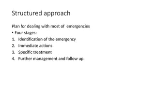 Structured approach
Plan for dealing with most of emergencies
• Four stages:
1. Identification of the emergency
2. Immediate actions
3. Specific treatment
4. Further management and follow up.
 