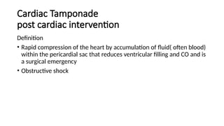 Cardiac Tamponade
post cardiac intervention
Definition
• Rapid compression of the heart by accumulation of fluid( often blood)
within the pericardial sac that reduces ventricular filling and CO and is
a surgical emergency
• Obstructive shock
 