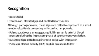 Recognition
• Beck’s triad
Hypotension, elevated jvp and muffled heart sounds.
Although pathognomonic, these signs are collectively present in a small
number of patients presenting with cardiac tamponade.
• Pulsus paradoxus : an exaggerated fall in systemic arterial blood
pressure during the inspiratory phase of spontaneous ventilation.
• Kussmaul sign: paradoxical increase in cvp with inspiration
• Pulseless electric activity (PEA) cardiac arrest can follow
 
