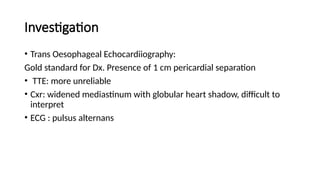 Investigation
• Trans Oesophageal Echocardiiography:
Gold standard for Dx. Presence of 1 cm pericardial separation
• TTE: more unreliable
• Cxr: widened mediastinum with globular heart shadow, difficult to
interpret
• ECG : pulsus alternans
 