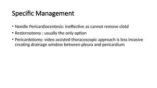 Specific Management
• Needle Pericardiocentesis: ineffective as cannot remove clotd
• Resternotomy : usually the only option
• Pericardotomy: video assisted thoracoscopic approach is less invasive
creating drainage window between pleura and pericardium
 