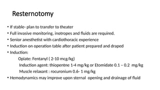 Resternotomy
• If stable- plan to transfer to theater
• Full invasive monitoring, inotropes and fluids are required.
• Senior anesthetist with cardiothoracic experience
• Induction on operation table after patient prepared and draped
• Induction:
Opiate: Fentanyl ( 2-10 mcg/kg)
Induction agent: thiopentne 1-4 mg/kg or Etomidate 0.1 – 0.2 mg/kg
Muscle relaxant : rocuronium 0.6- 1 mg/kg
• Hemodynamics may improve upon sternal opening and drainage of fluid
 