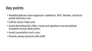 Key points
• Multidisciplinary team approach- pediatrics, ENT, Theatre, and local
paeds intensive care
• Call for senior help early
• Avoid disturbing the child, crying and agitation may precipitate
complete airway obstruction.
• Avoid cannulation and x rays.
• Parents always present with child
 