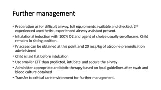 Further management
• Preparation as for difficult airway, full equipments available and checked, 2nd
experienced anesthetist, experienced airway assistant present.
• Inhalational induction with 100% O2 and agent of choice usually sevoflurane. Child
remains in sitting position.
• IV access can be obtained at this point and 20 mcg/kg of atropine premedication
administered
• Child is laid flat before intubation
• Use smaller ETT than predicted, intubate and secure the airway
• Administer appropriate antibiotic therapy based on local guidelines after swab and
blood culture obtained
• Transfer to critical care environment for further management.
 