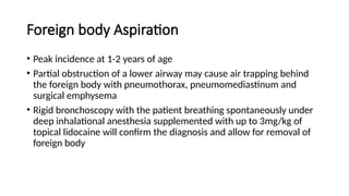 Foreign body Aspiration
• Peak incidence at 1-2 years of age
• Partial obstruction of a lower airway may cause air trapping behind
the foreign body with pneumothorax, pneumomediastinum and
surgical emphysema
• Rigid bronchoscopy with the patient breathing spontaneously under
deep inhalational anesthesia supplemented with up to 3mg/kg of
topical lidocaine will confirm the diagnosis and allow for removal of
foreign body
 