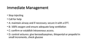 Immediate Management
• Stop injecting
• Call for help
• A: maintain airway and if necessary, secure it with a ETT.
• B: 100% oxygen and ensure adequate lung ventilation
• C: confirm or establish intravenous access.
• D: control seizures: give benzodiazepines, thiopental or propofol in
small increments, check glucose
 