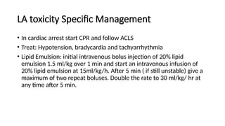 LA toxicity Specific Management
• In cardiac arrest start CPR and follow ACLS
• Treat: Hypotension, bradycardia and tachyarrhythmia
• Lipid Emulsion: initial intravenous bolus injection of 20% lipid
emulsion 1.5 ml/kg over 1 min and start an intravenous infusion of
20% lipid emulsion at 15ml/kg/h. After 5 min ( if still unstable) give a
maximum of two repeat boluses. Double the rate to 30 ml/kg/ hr at
any time after 5 min.
 