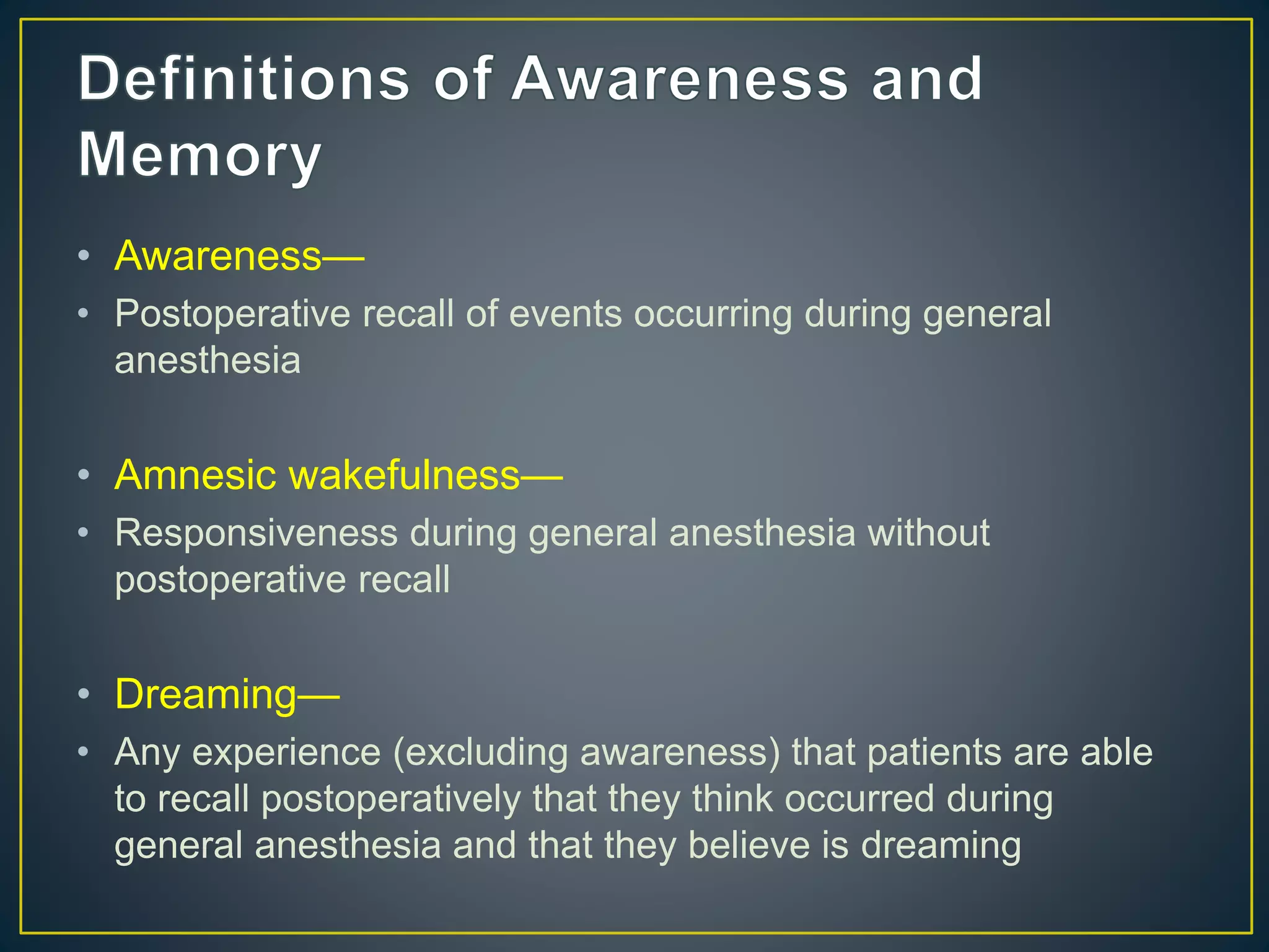 • Awareness—
• Postoperative recall of events occurring during general
anesthesia
• Amnesic wakefulness—
• Responsiveness during general anesthesia without
postoperative recall
• Dreaming—
• Any experience (excluding awareness) that patients are able
to recall postoperatively that they think occurred during
general anesthesia and that they believe is dreaming
 