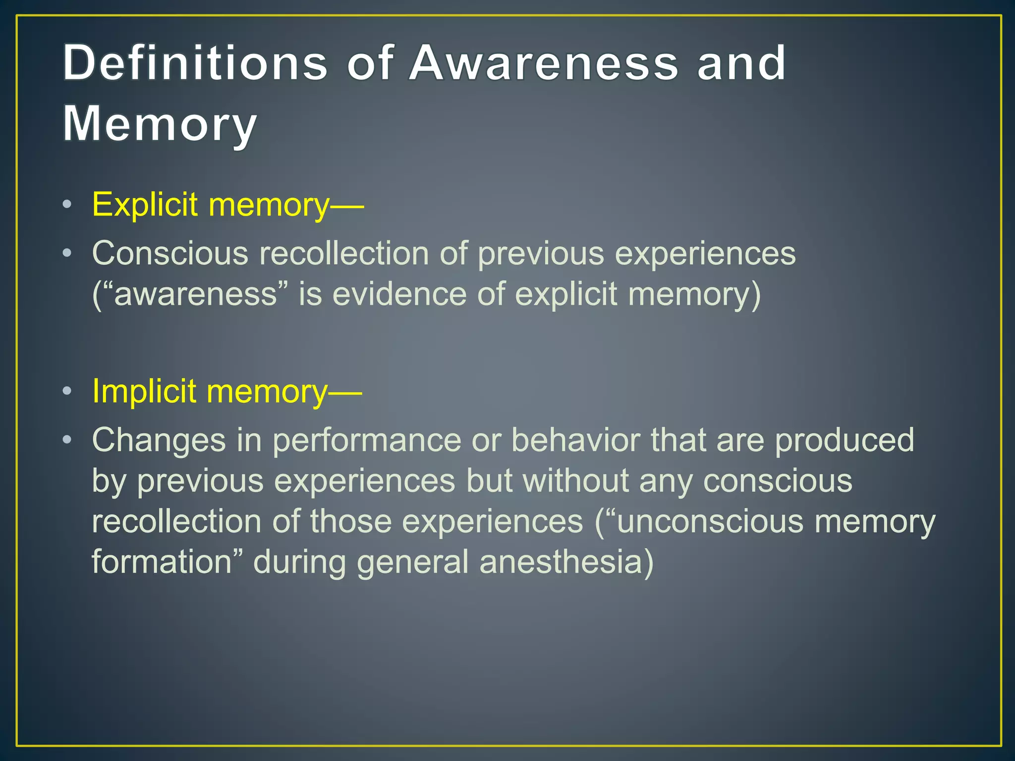 • Explicit memory—
• Conscious recollection of previous experiences
(“awareness” is evidence of explicit memory)
• Implicit memory—
• Changes in performance or behavior that are produced
by previous experiences but without any conscious
recollection of those experiences (“unconscious memory
formation” during general anesthesia)
 