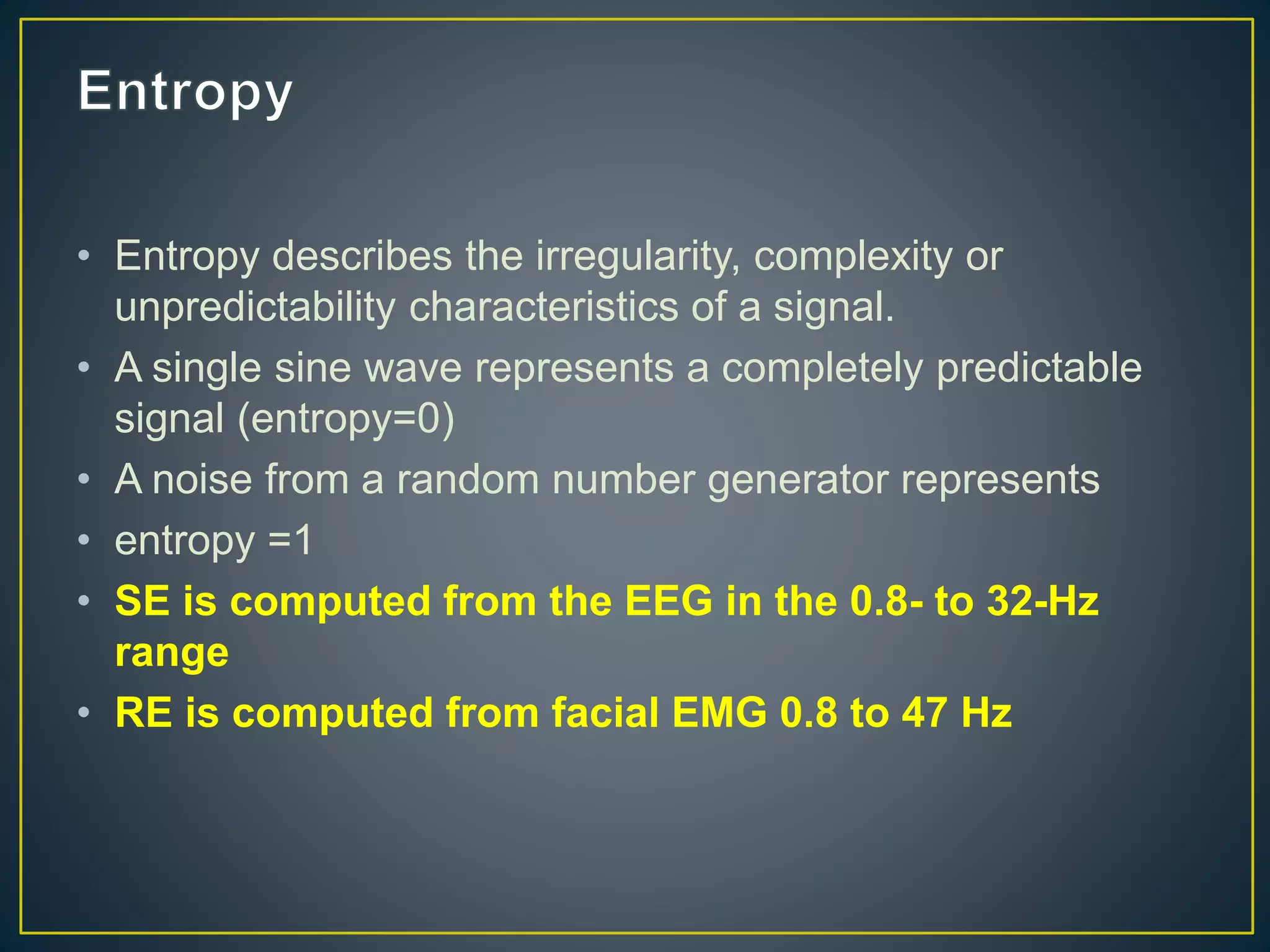 • Entropy describes the irregularity, complexity or
unpredictability characteristics of a signal.
• A single sine wave represents a completely predictable
signal (entropy=0)
• A noise from a random number generator represents
• entropy =1
• SE is computed from the EEG in the 0.8- to 32-Hz
range
• RE is computed from facial EMG 0.8 to 47 Hz
 