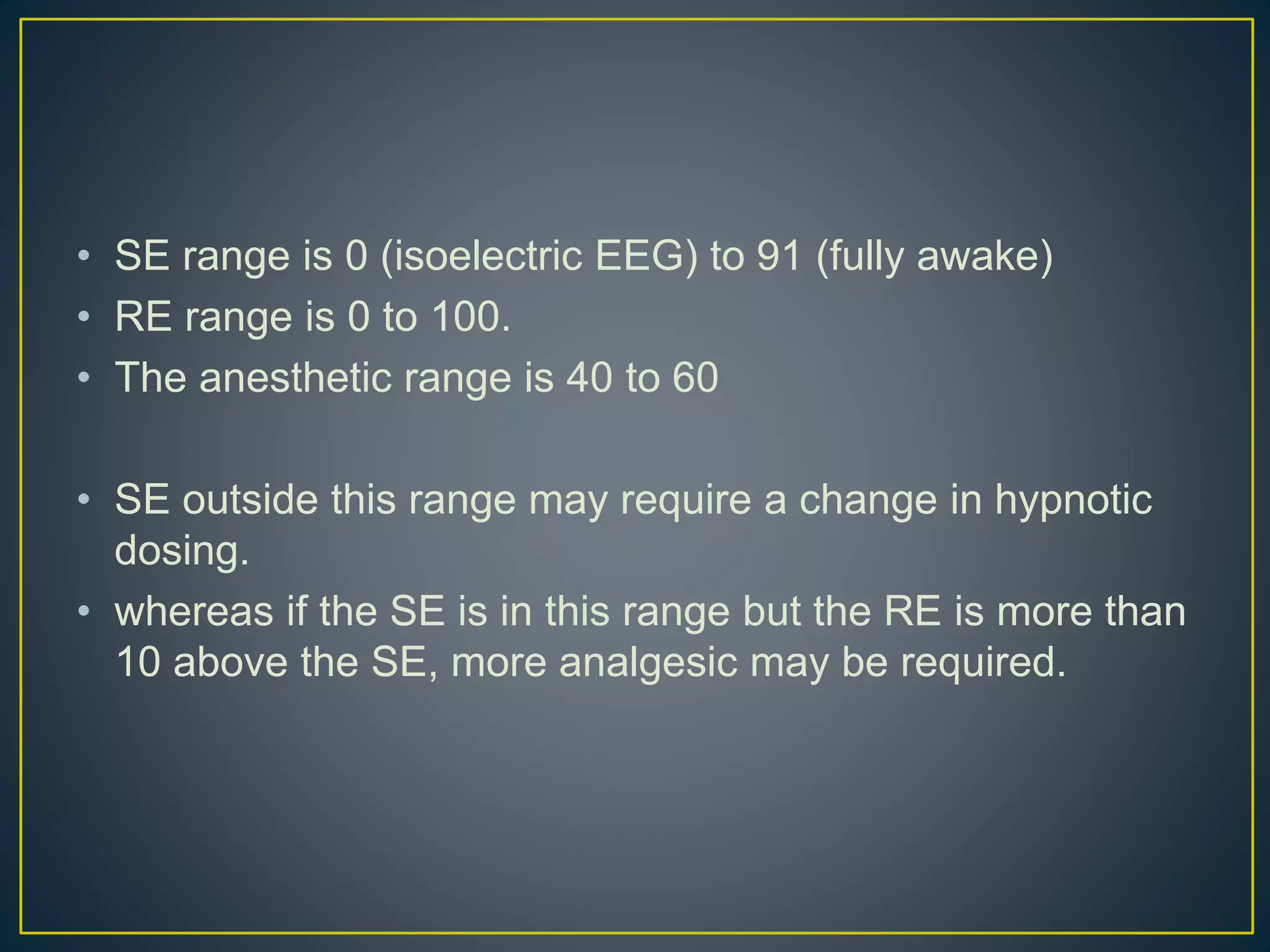 • SE range is 0 (isoelectric EEG) to 91 (fully awake)
• RE range is 0 to 100.
• The anesthetic range is 40 to 60
• SE outside this range may require a change in hypnotic
dosing.
• whereas if the SE is in this range but the RE is more than
10 above the SE, more analgesic may be required.
 