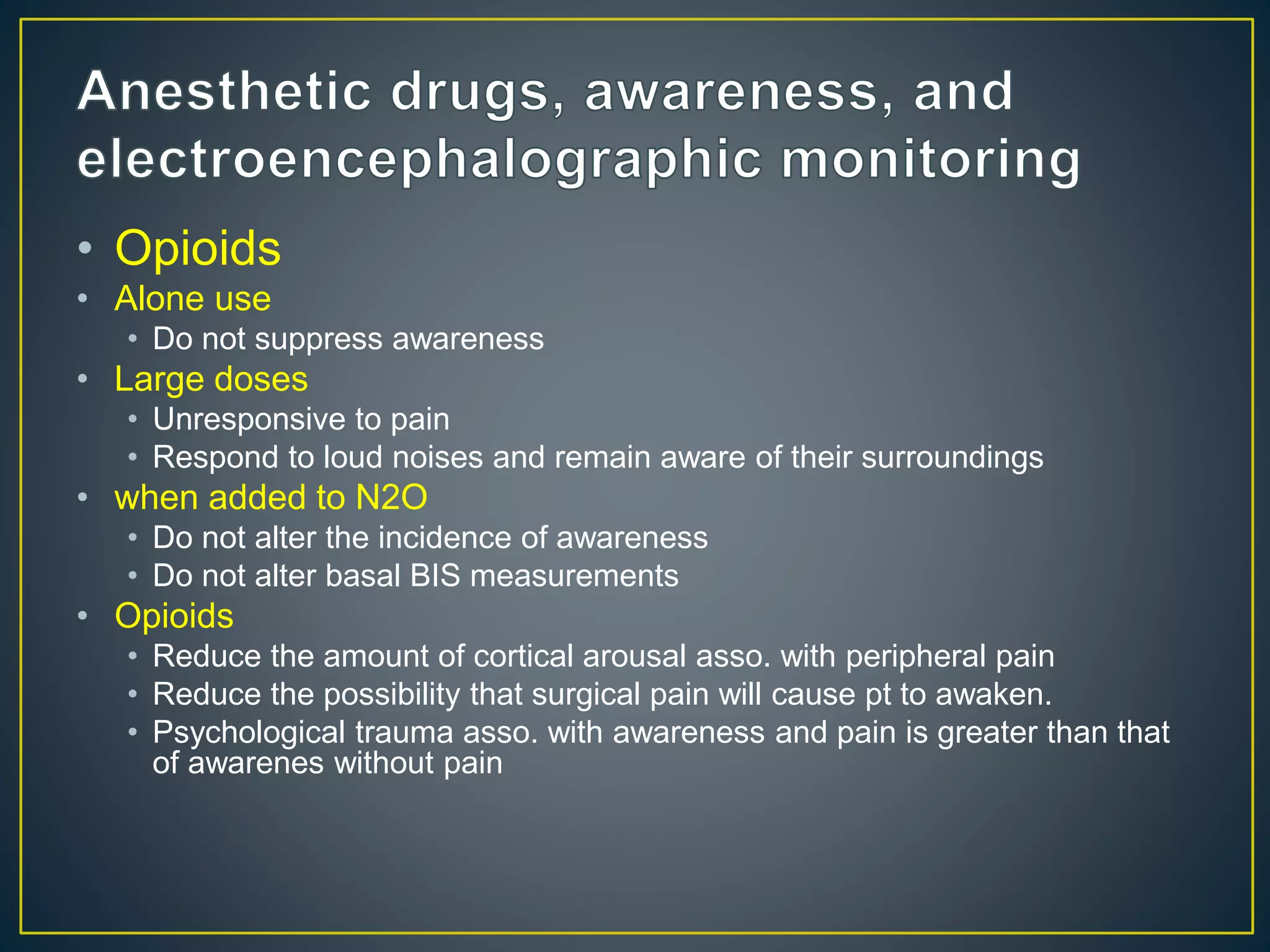 • Opioids
• Alone use
• Do not suppress awareness
• Large doses
• Unresponsive to pain
• Respond to loud noises and remain aware of their surroundings
• when added to N2O
• Do not alter the incidence of awareness
• Do not alter basal BIS measurements
• Opioids
• Reduce the amount of cortical arousal asso. with peripheral pain
• Reduce the possibility that surgical pain will cause pt to awaken.
• Psychological trauma asso. with awareness and pain is greater than that
of awarenes without pain
 