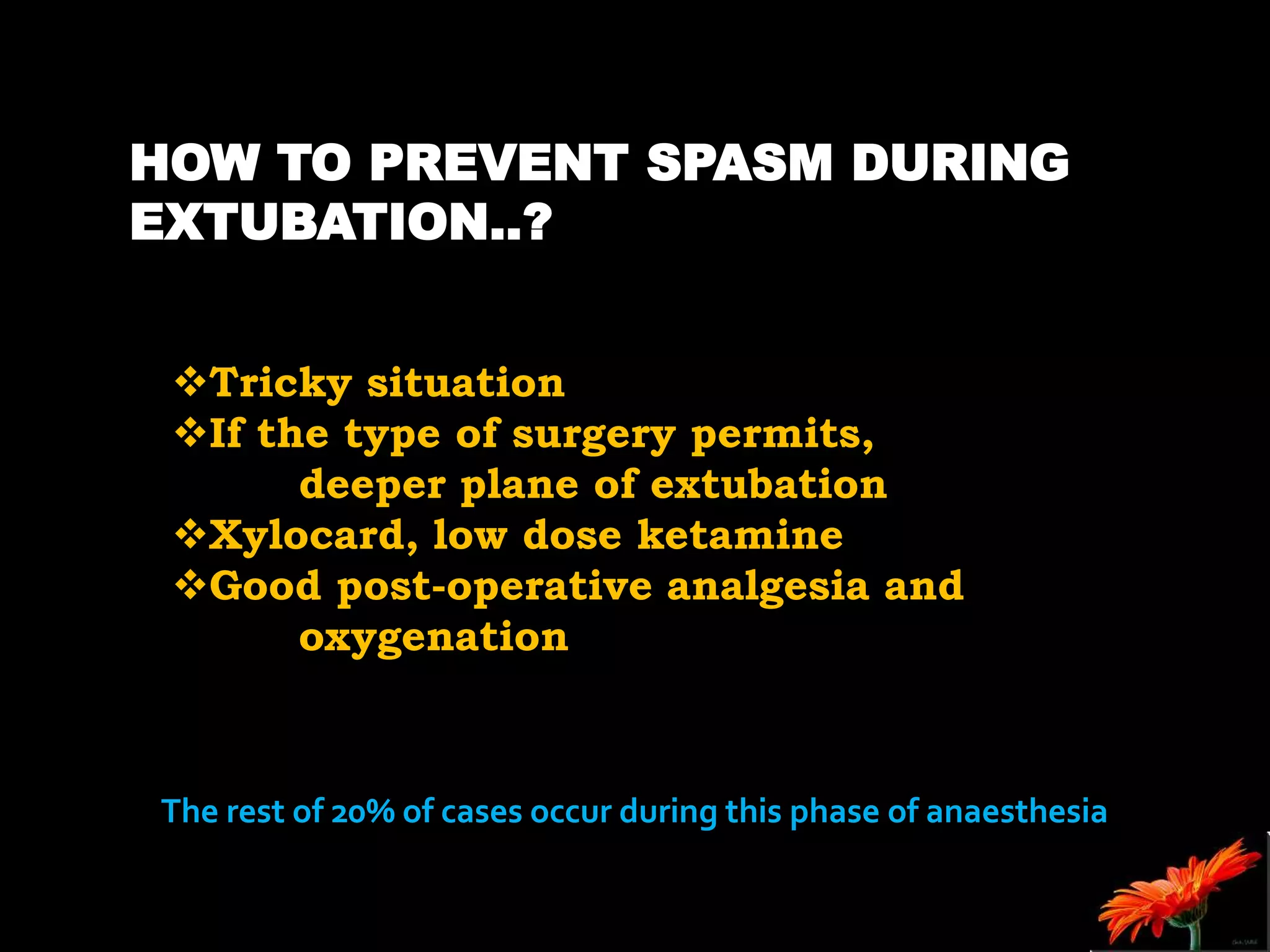 HOW TO PREVENT SPASM DURING
EXTUBATION..?
Tricky situation
If the type of surgery permits,
deeper plane of extubation
Xylocard, low dose ketamine
Good post-operative analgesia and
oxygenation
The rest of 20% of cases occur during this phase of anaesthesia
 