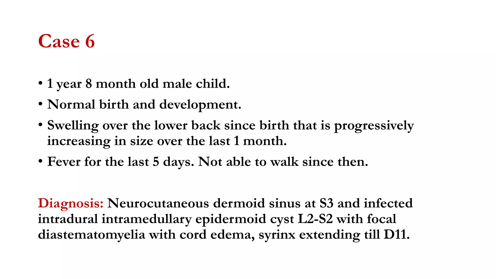 Case 6
• 1 year 8 month old male child.
• Normal birth and development.
• Swelling over the lower back since birth that is progressively
increasing in size over the last 1 month.
• Fever for the last 5 days. Not able to walk since then.
Diagnosis: Neurocutaneous dermoid sinus at S3 and infected
intradural intramedullary epidermoid cyst L2-S2 with focal
diastematomyelia with cord edema, syrinx extending till D11.
 