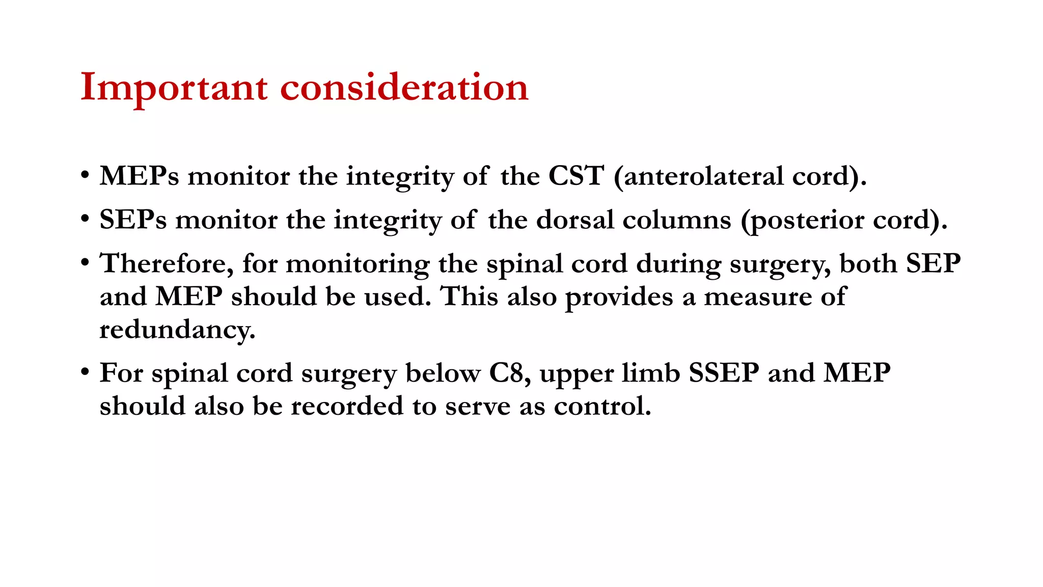 Important consideration
• MEPs monitor the integrity of the CST (anterolateral cord).
• SEPs monitor the integrity of the dorsal columns (posterior cord).
• Therefore, for monitoring the spinal cord during surgery, both SEP
and MEP should be used. This also provides a measure of
redundancy.
• For spinal cord surgery below C8, upper limb SSEP and MEP
should also be recorded to serve as control.
 