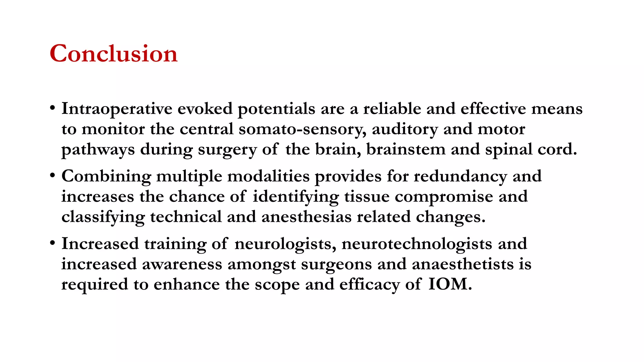 Conclusion
• Intraoperative evoked potentials are a reliable and effective means
to monitor the central somato-sensory, auditory and motor
pathways during surgery of the brain, brainstem and spinal cord.
• Combining multiple modalities provides for redundancy and
increases the chance of identifying tissue compromise and
classifying technical and anesthesias related changes.
• Increased training of neurologists, neurotechnologists and
increased awareness amongst surgeons and anaesthetists is
required to enhance the scope and efficacy of IOM.
 