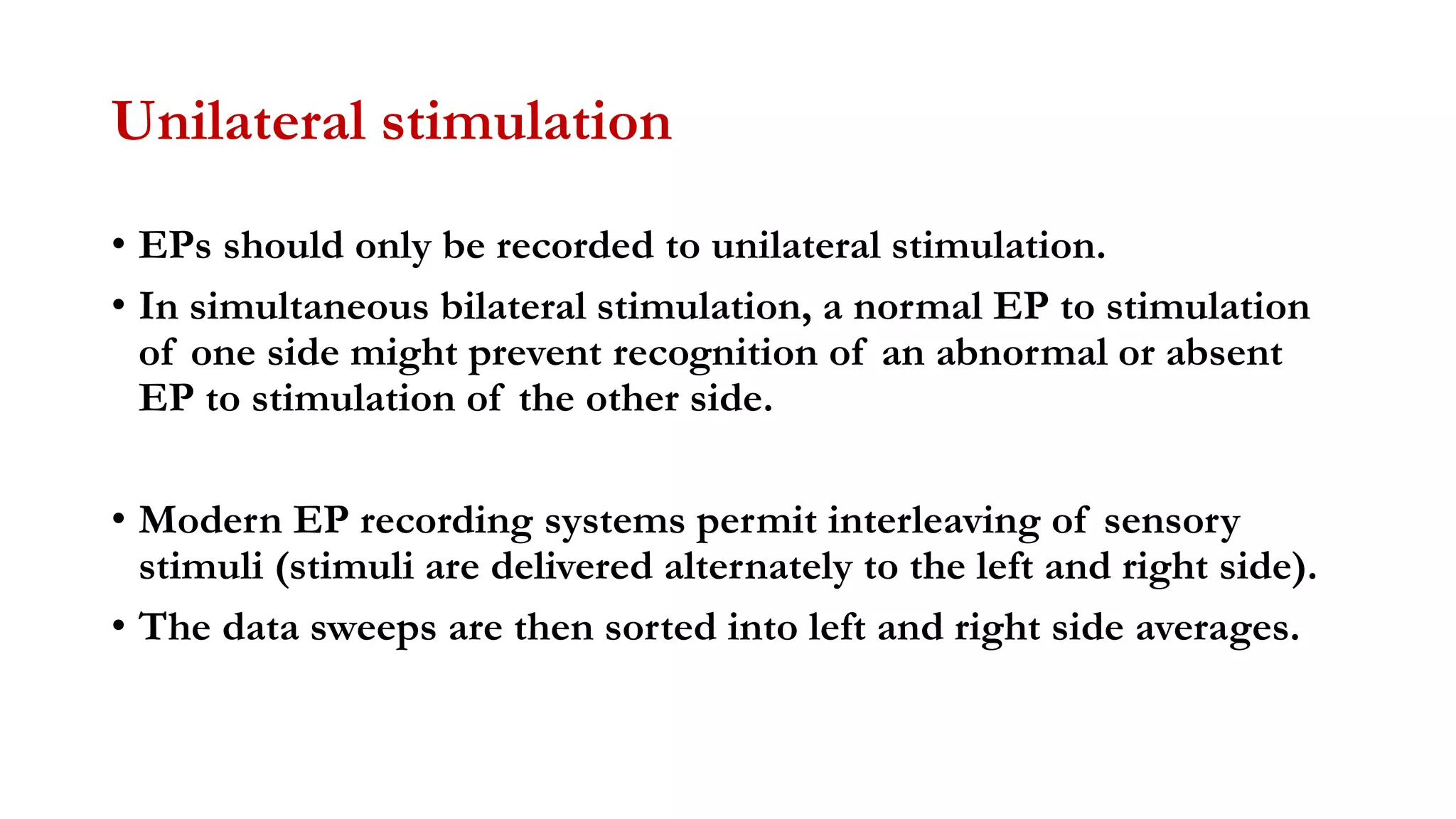 Unilateral stimulation
• EPs should only be recorded to unilateral stimulation.
• In simultaneous bilateral stimulation, a normal EP to stimulation
of one side might prevent recognition of an abnormal or absent
EP to stimulation of the other side.
• Modern EP recording systems permit interleaving of sensory
stimuli (stimuli are delivered alternately to the left and right side).
• The data sweeps are then sorted into left and right side averages.
 