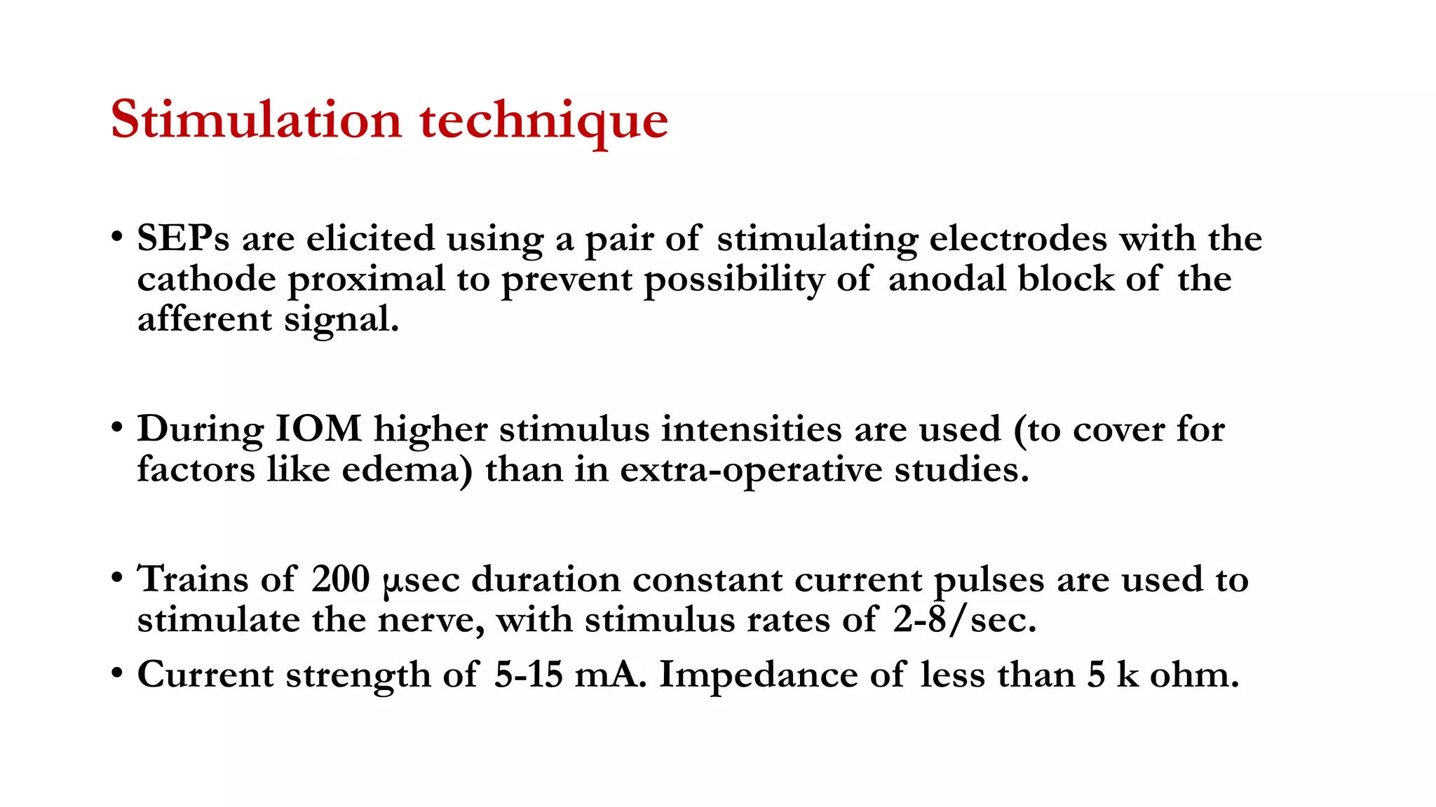 Stimulation technique
• SEPs are elicited using a pair of stimulating electrodes with the
cathode proximal to prevent possibility of anodal block of the
afferent signal.
• During IOM higher stimulus intensities are used (to cover for
factors like edema) than in extra-operative studies.
• Trains of 200 μsec duration constant current pulses are used to
stimulate the nerve, with stimulus rates of 2-8/sec.
• Current strength of 5-15 mA. Impedance of less than 5 k ohm.
 