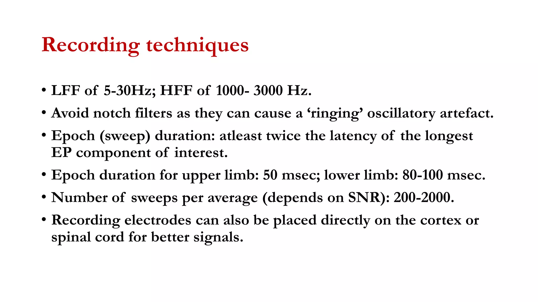 Recording techniques
• LFF of 5-30Hz; HFF of 1000- 3000 Hz.
• Avoid notch filters as they can cause a ‘ringing’ oscillatory artefact.
• Epoch (sweep) duration: atleast twice the latency of the longest
EP component of interest.
• Epoch duration for upper limb: 50 msec; lower limb: 80-100 msec.
• Number of sweeps per average (depends on SNR): 200-2000.
• Recording electrodes can also be placed directly on the cortex or
spinal cord for better signals.
 