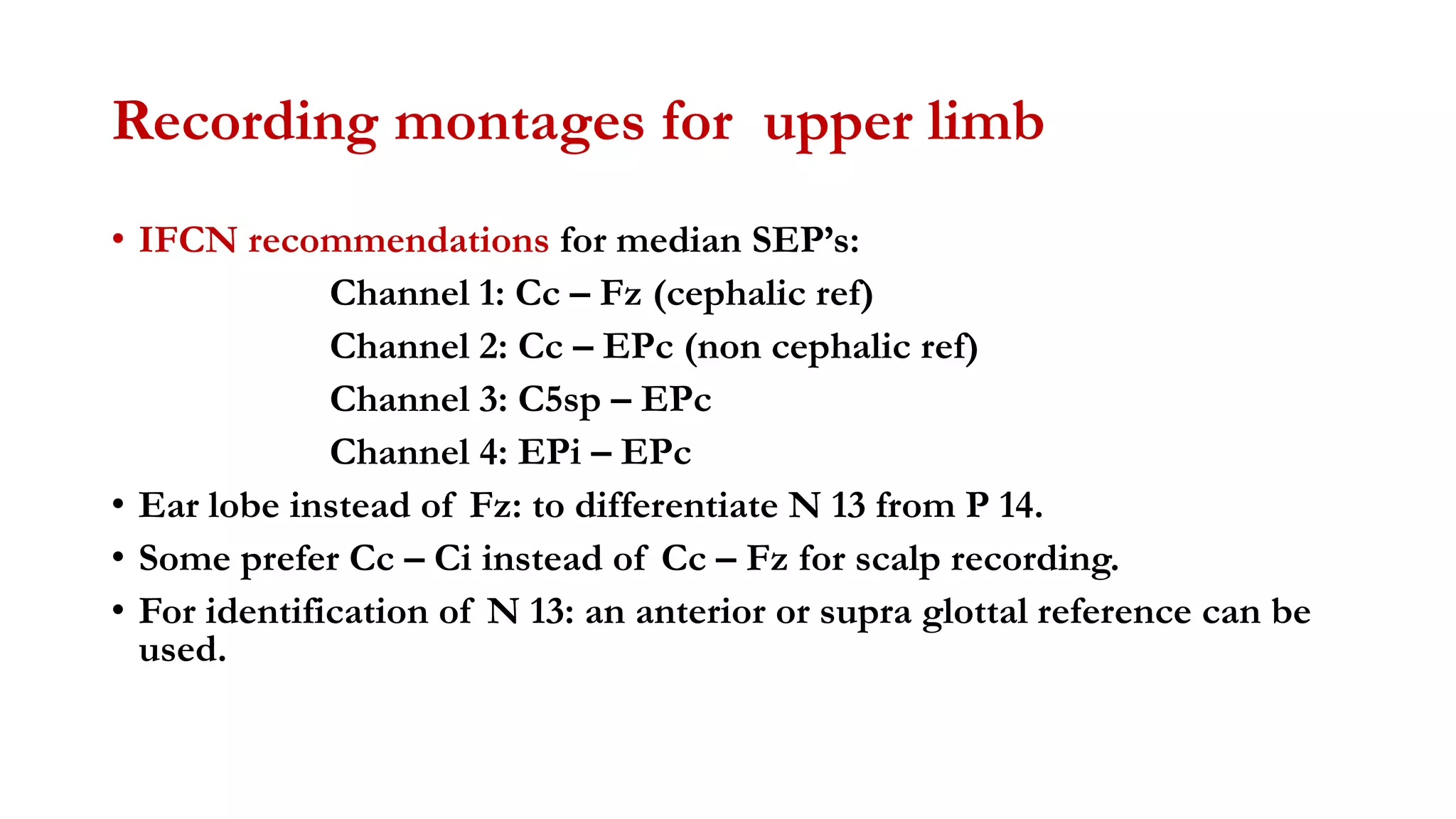 Recording montages for upper limb
• IFCN recommendations for median SEP’s:
Channel 1: Cc – Fz (cephalic ref)
Channel 2: Cc – EPc (non cephalic ref)
Channel 3: C5sp – EPc
Channel 4: EPi – EPc
• Ear lobe instead of Fz: to differentiate N 13 from P 14.
• Some prefer Cc – Ci instead of Cc – Fz for scalp recording.
• For identification of N 13: an anterior or supra glottal reference can be
used.
 