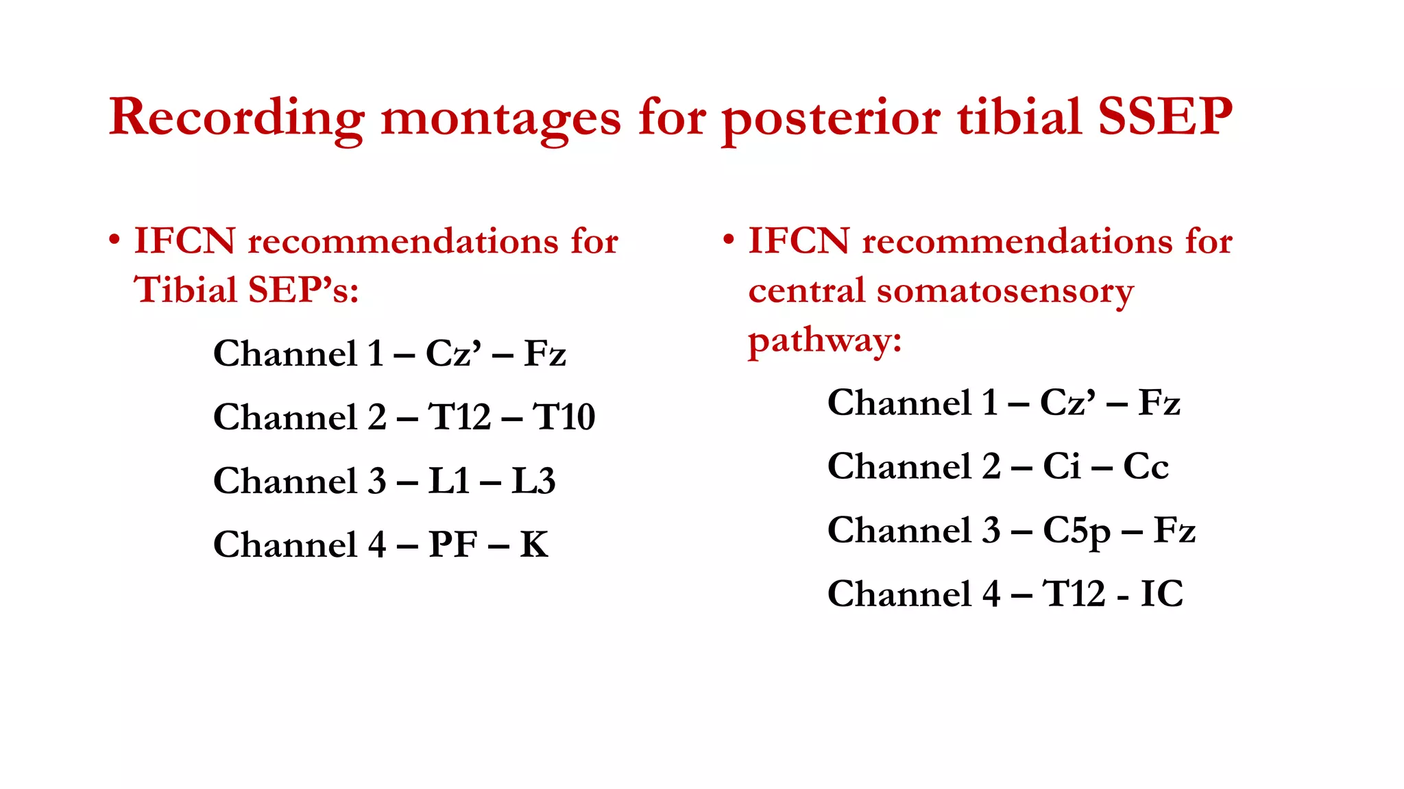 Recording montages for posterior tibial SSEP
• IFCN recommendations for
Tibial SEP’s:
Channel 1 – Cz’ – Fz
Channel 2 – T12 – T10
Channel 3 – L1 – L3
Channel 4 – PF – K
• IFCN recommendations for
central somatosensory
pathway:
Channel 1 – Cz’ – Fz
Channel 2 – Ci – Cc
Channel 3 – C5p – Fz
Channel 4 – T12 - IC
 