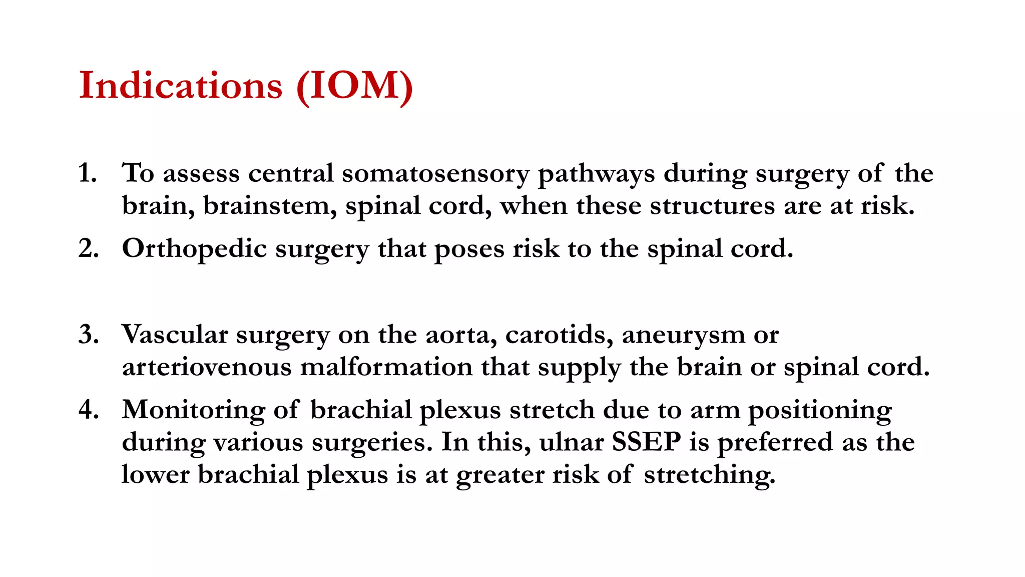 Indications (IOM)
1. To assess central somatosensory pathways during surgery of the
brain, brainstem, spinal cord, when these structures are at risk.
2. Orthopedic surgery that poses risk to the spinal cord.
3. Vascular surgery on the aorta, carotids, aneurysm or
arteriovenous malformation that supply the brain or spinal cord.
4. Monitoring of brachial plexus stretch due to arm positioning
during various surgeries. In this, ulnar SSEP is preferred as the
lower brachial plexus is at greater risk of stretching.
 