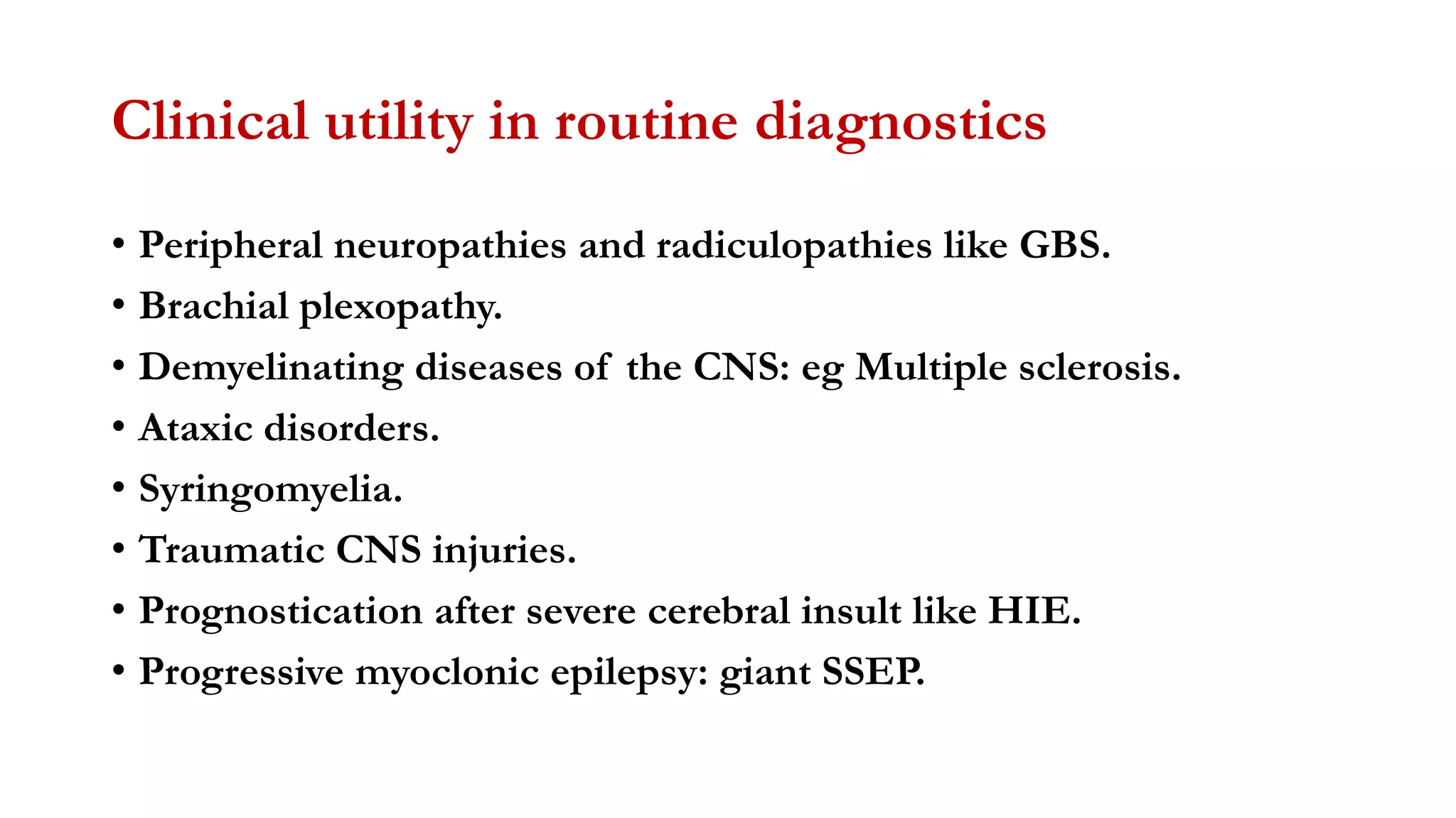 Clinical utility in routine diagnostics
• Peripheral neuropathies and radiculopathies like GBS.
• Brachial plexopathy.
• Demyelinating diseases of the CNS: eg Multiple sclerosis.
• Ataxic disorders.
• Syringomyelia.
• Traumatic CNS injuries.
• Prognostication after severe cerebral insult like HIE.
• Progressive myoclonic epilepsy: giant SSEP.
 