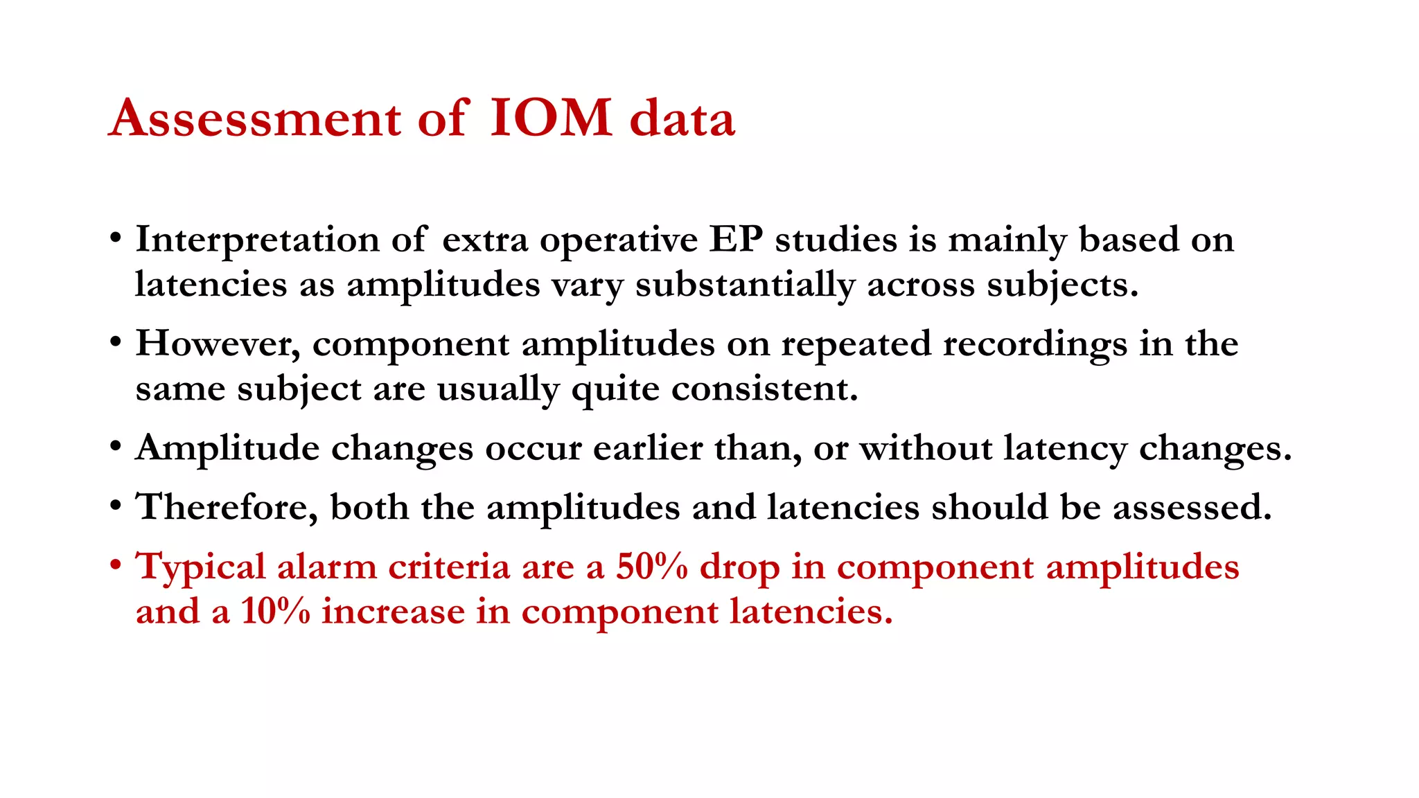 Assessment of IOM data
• Interpretation of extra operative EP studies is mainly based on
latencies as amplitudes vary substantially across subjects.
• However, component amplitudes on repeated recordings in the
same subject are usually quite consistent.
• Amplitude changes occur earlier than, or without latency changes.
• Therefore, both the amplitudes and latencies should be assessed.
• Typical alarm criteria are a 50% drop in component amplitudes
and a 10% increase in component latencies.
 