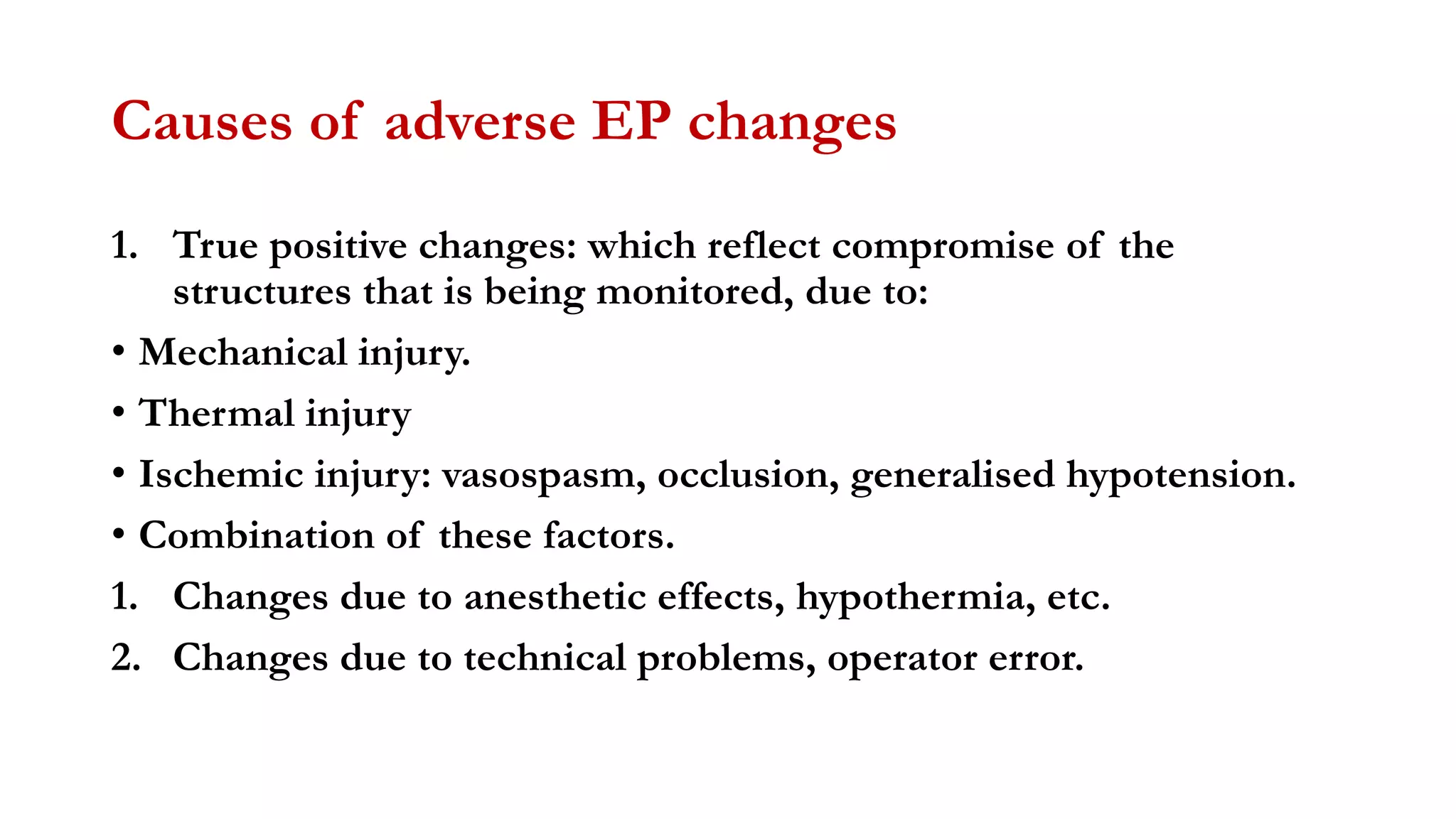 Causes of adverse EP changes
1. True positive changes: which reflect compromise of the
structures that is being monitored, due to:
• Mechanical injury.
• Thermal injury
• Ischemic injury: vasospasm, occlusion, generalised hypotension.
• Combination of these factors.
1. Changes due to anesthetic effects, hypothermia, etc.
2. Changes due to technical problems, operator error.
 