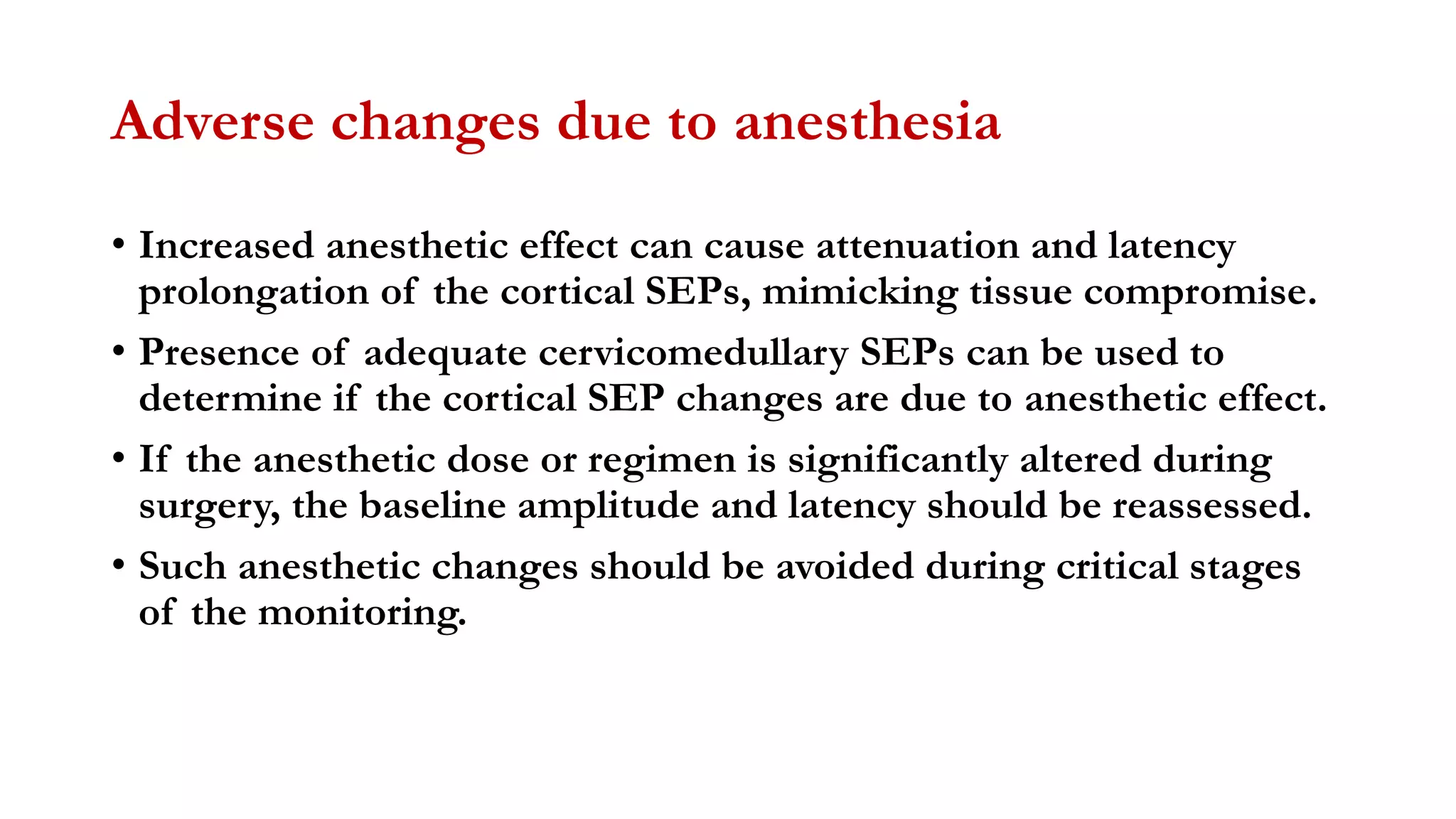 Adverse changes due to anesthesia
• Increased anesthetic effect can cause attenuation and latency
prolongation of the cortical SEPs, mimicking tissue compromise.
• Presence of adequate cervicomedullary SEPs can be used to
determine if the cortical SEP changes are due to anesthetic effect.
• If the anesthetic dose or regimen is significantly altered during
surgery, the baseline amplitude and latency should be reassessed.
• Such anesthetic changes should be avoided during critical stages
of the monitoring.
 