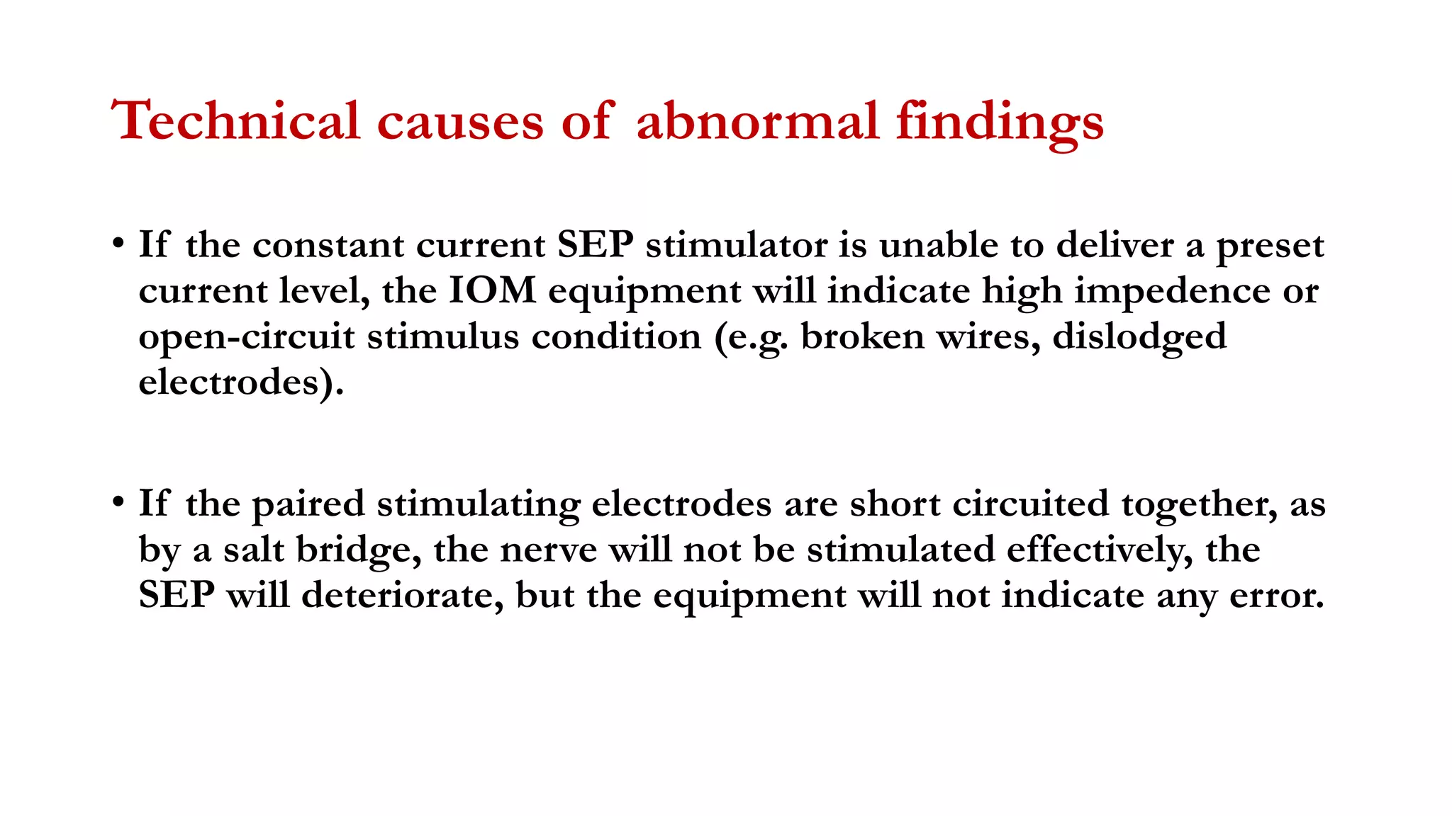 Technical causes of abnormal findings
• If the constant current SEP stimulator is unable to deliver a preset
current level, the IOM equipment will indicate high impedence or
open-circuit stimulus condition (e.g. broken wires, dislodged
electrodes).
• If the paired stimulating electrodes are short circuited together, as
by a salt bridge, the nerve will not be stimulated effectively, the
SEP will deteriorate, but the equipment will not indicate any error.
 