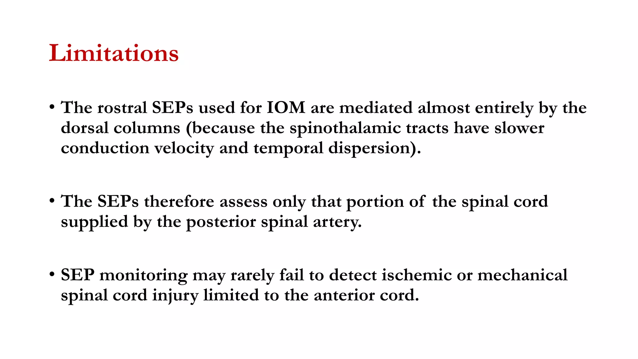 Limitations
• The rostral SEPs used for IOM are mediated almost entirely by the
dorsal columns (because the spinothalamic tracts have slower
conduction velocity and temporal dispersion).
• The SEPs therefore assess only that portion of the spinal cord
supplied by the posterior spinal artery.
• SEP monitoring may rarely fail to detect ischemic or mechanical
spinal cord injury limited to the anterior cord.
 
