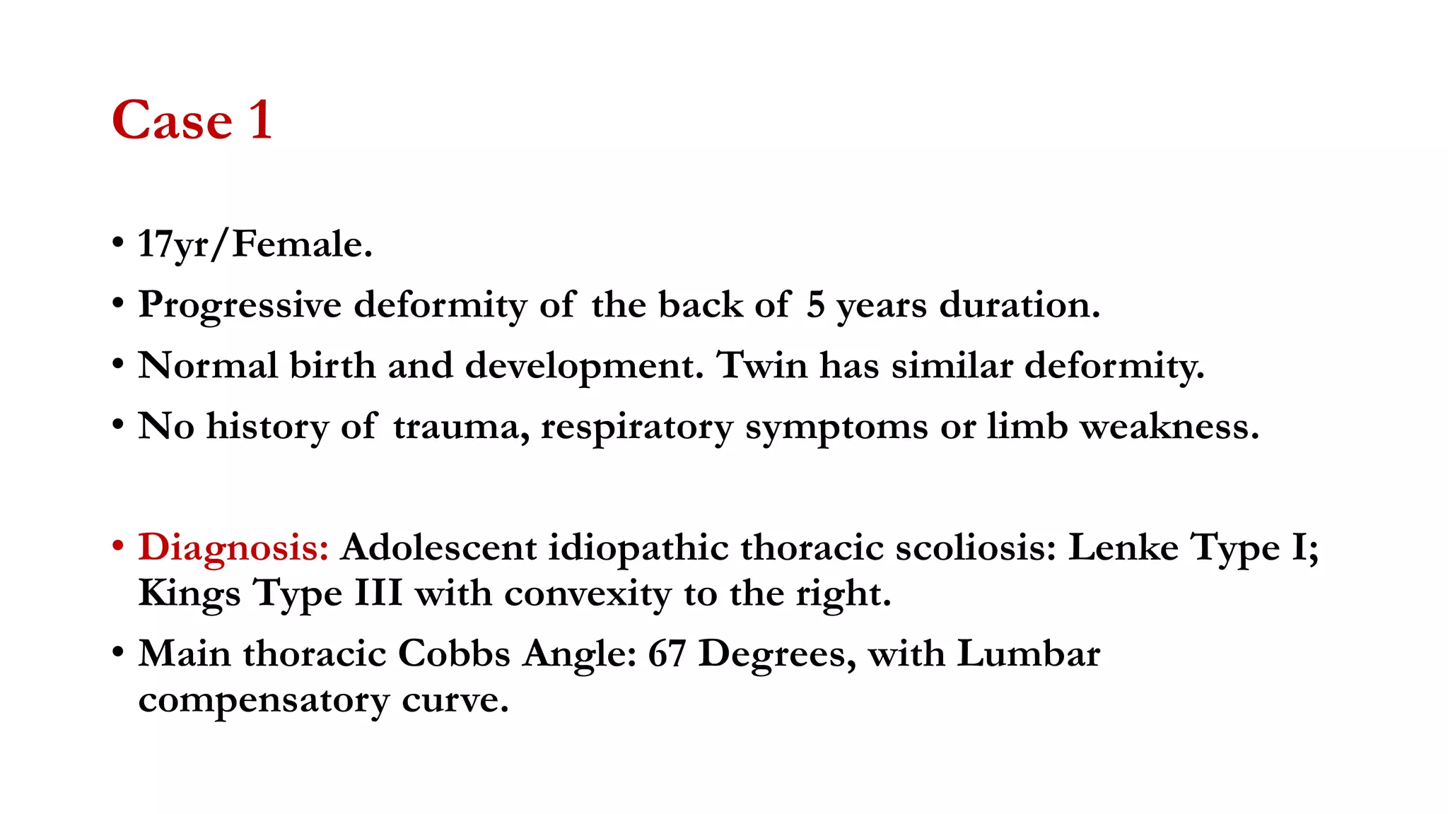 Case 1
• 17yr/Female.
• Progressive deformity of the back of 5 years duration.
• Normal birth and development. Twin has similar deformity.
• No history of trauma, respiratory symptoms or limb weakness.
• Diagnosis: Adolescent idiopathic thoracic scoliosis: Lenke Type I;
Kings Type III with convexity to the right.
• Main thoracic Cobbs Angle: 67 Degrees, with Lumbar
compensatory curve.
 