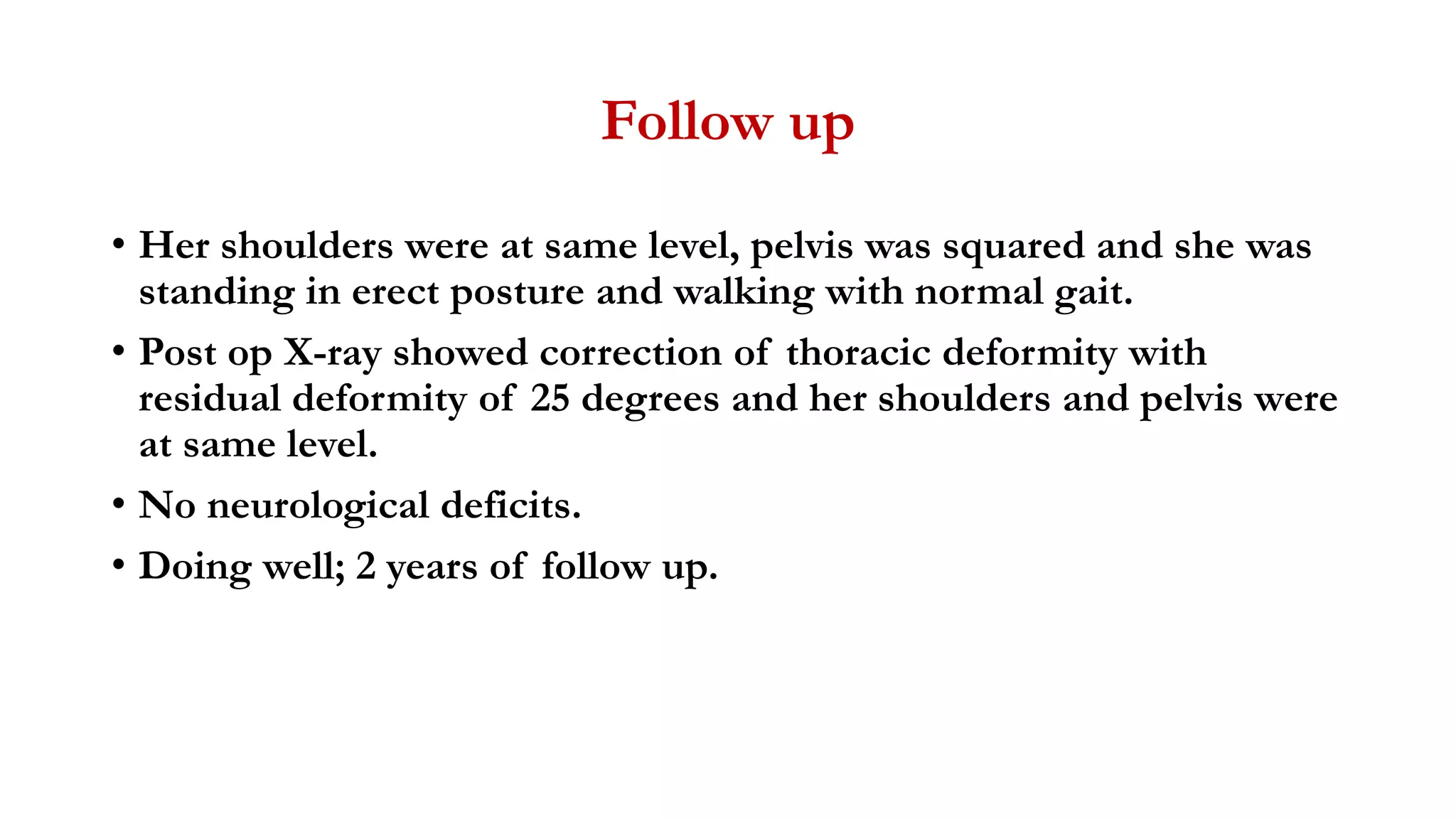 Follow up
• Her shoulders were at same level, pelvis was squared and she was
standing in erect posture and walking with normal gait.
• Post op X-ray showed correction of thoracic deformity with
residual deformity of 25 degrees and her shoulders and pelvis were
at same level.
• No neurological deficits.
• Doing well; 2 years of follow up.
 