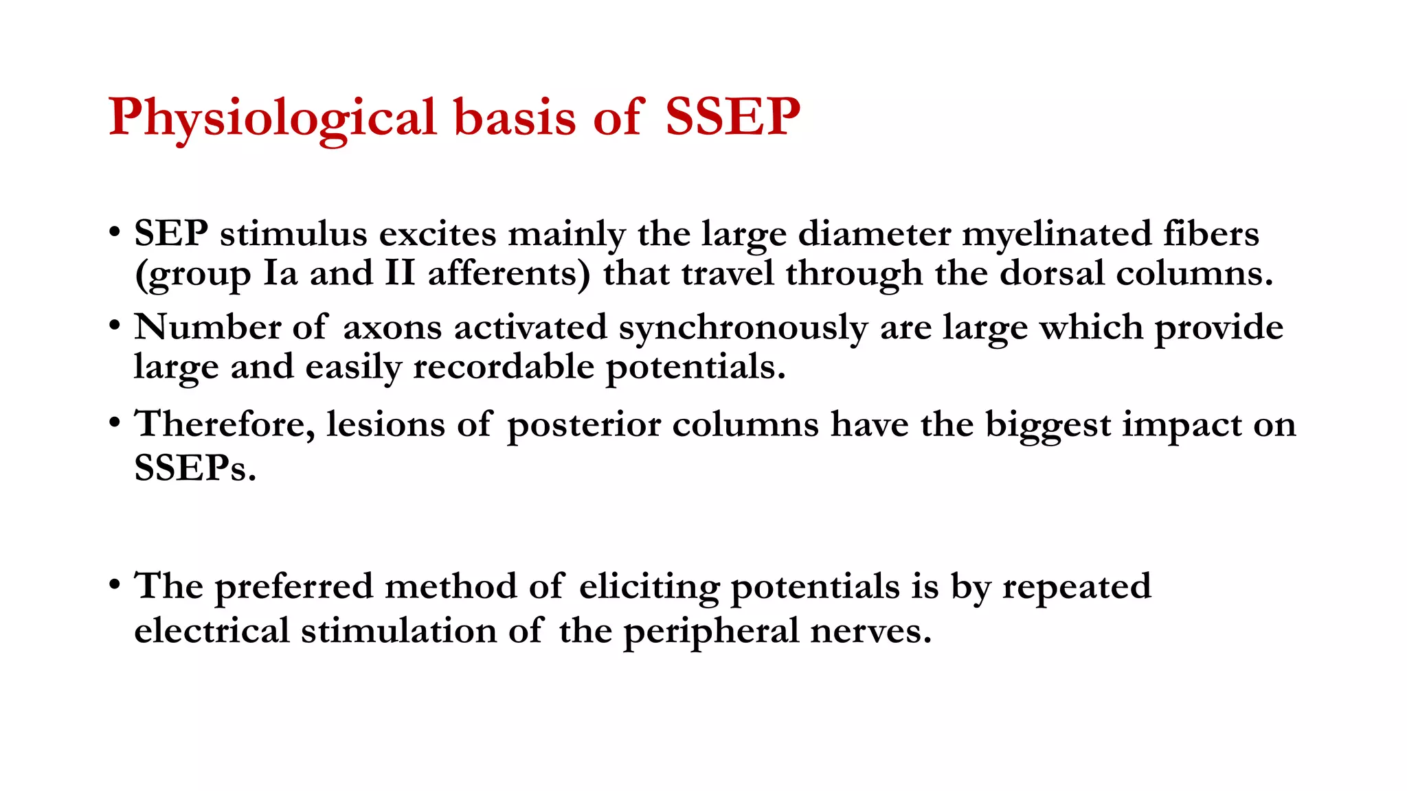 Physiological basis of SSEP
• SEP stimulus excites mainly the large diameter myelinated fibers
(group Ia and II afferents) that travel through the dorsal columns.
• Number of axons activated synchronously are large which provide
large and easily recordable potentials.
• Therefore, lesions of posterior columns have the biggest impact on
SSEPs.
• The preferred method of eliciting potentials is by repeated
electrical stimulation of the peripheral nerves.
 