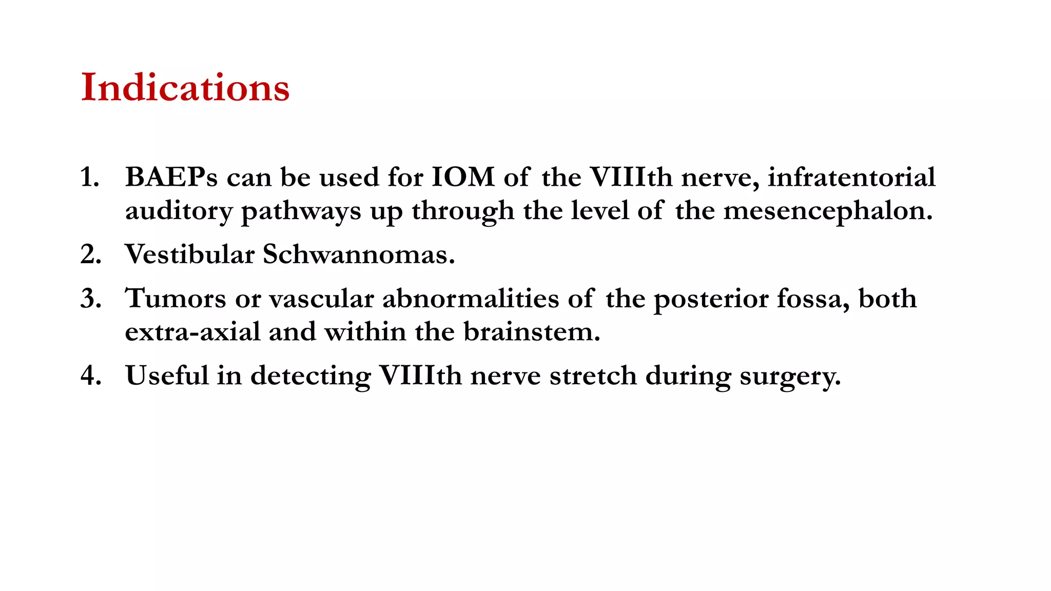 Indications
1. BAEPs can be used for IOM of the VIIIth nerve, infratentorial
auditory pathways up through the level of the mesencephalon.
2. Vestibular Schwannomas.
3. Tumors or vascular abnormalities of the posterior fossa, both
extra-axial and within the brainstem.
4. Useful in detecting VIIIth nerve stretch during surgery.
 