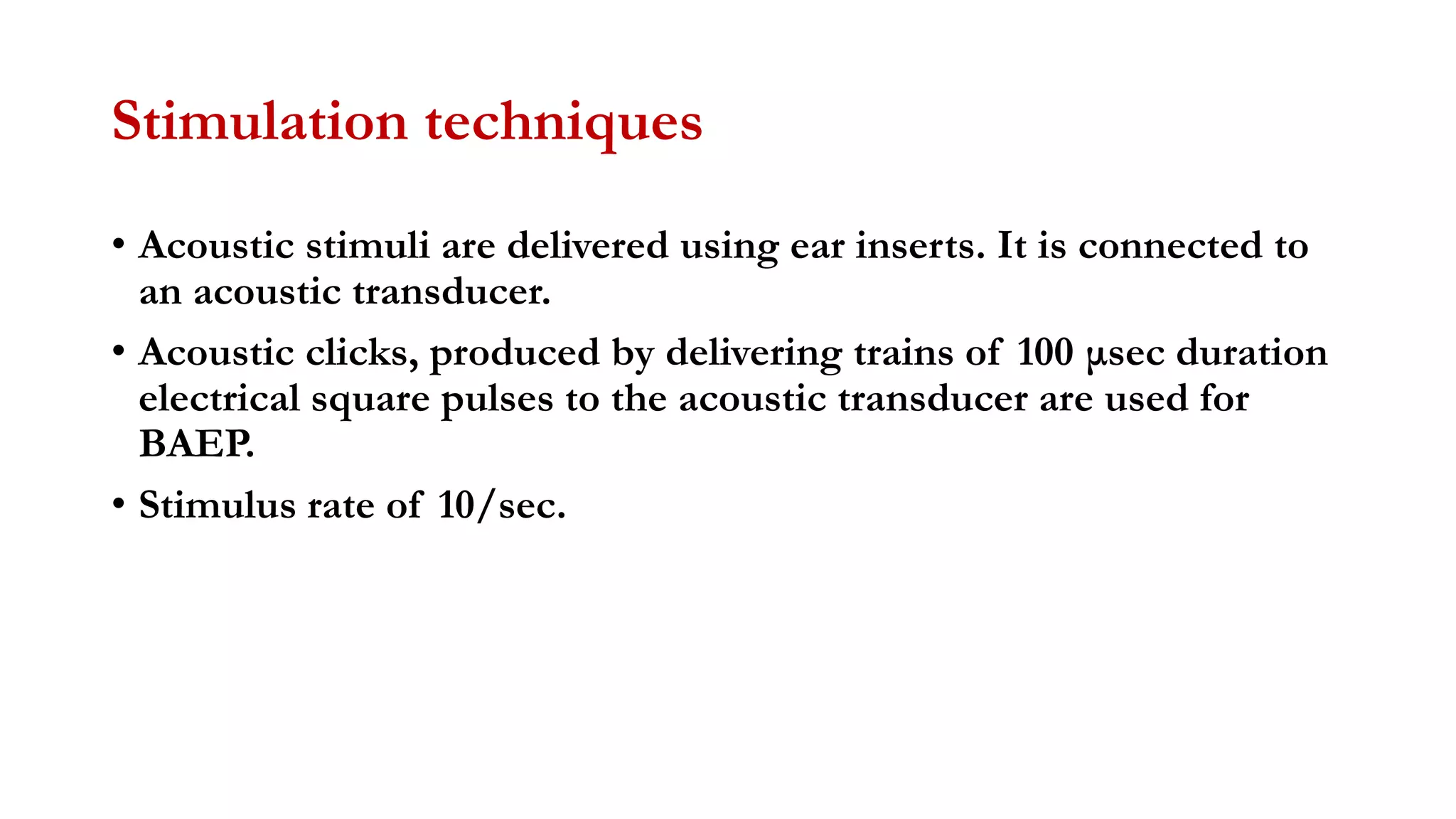 Stimulation techniques
• Acoustic stimuli are delivered using ear inserts. It is connected to
an acoustic transducer.
• Acoustic clicks, produced by delivering trains of 100 μsec duration
electrical square pulses to the acoustic transducer are used for
BAEP.
• Stimulus rate of 10/sec.
 