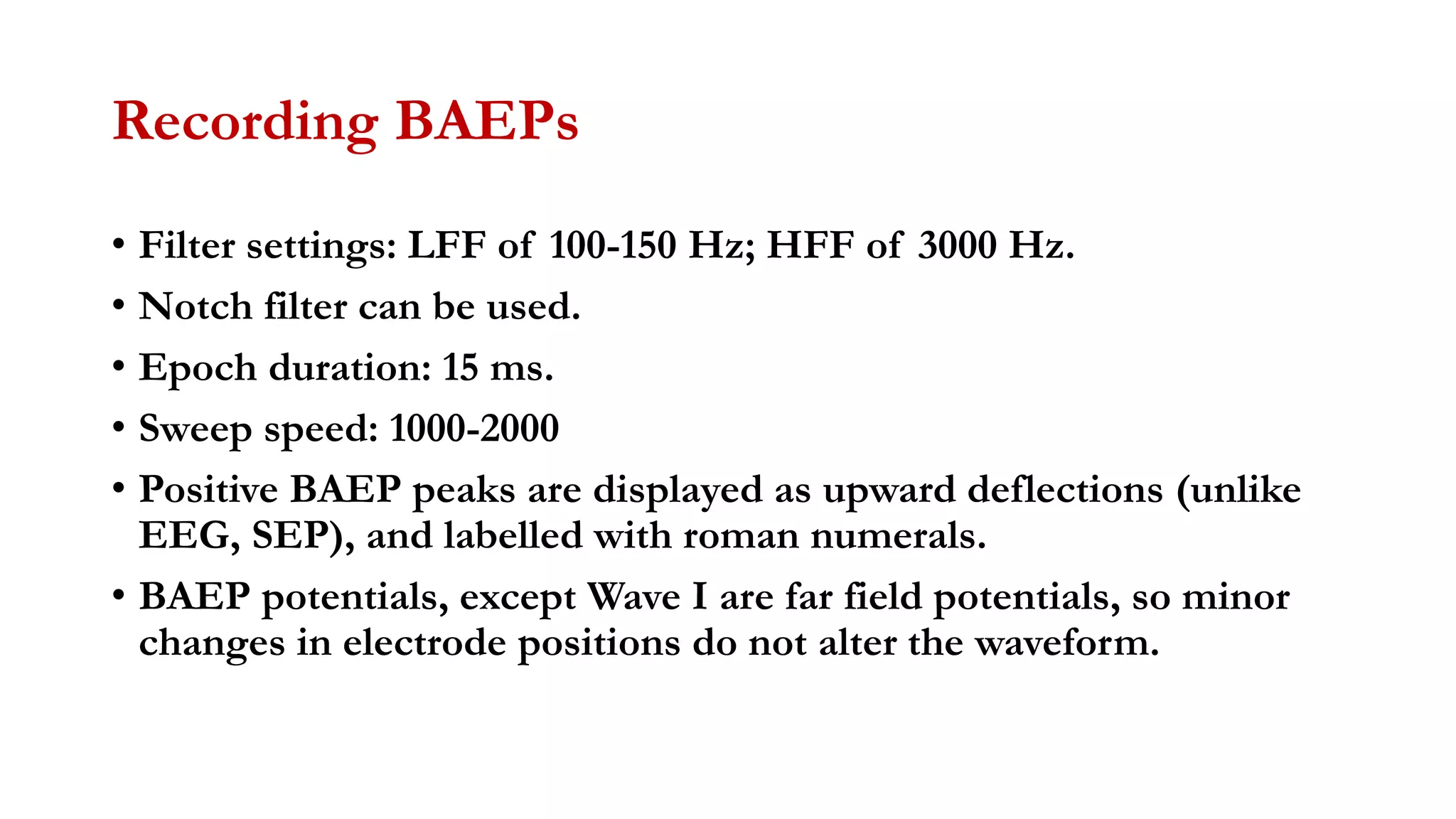 Recording BAEPs
• Filter settings: LFF of 100-150 Hz; HFF of 3000 Hz.
• Notch filter can be used.
• Epoch duration: 15 ms.
• Sweep speed: 1000-2000
• Positive BAEP peaks are displayed as upward deflections (unlike
EEG, SEP), and labelled with roman numerals.
• BAEP potentials, except Wave I are far field potentials, so minor
changes in electrode positions do not alter the waveform.
 