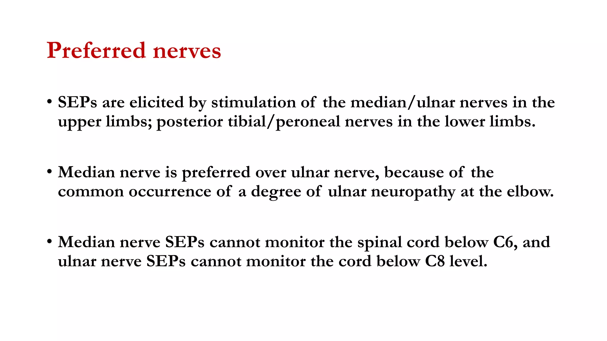 Preferred nerves
• SEPs are elicited by stimulation of the median/ulnar nerves in the
upper limbs; posterior tibial/peroneal nerves in the lower limbs.
• Median nerve is preferred over ulnar nerve, because of the
common occurrence of a degree of ulnar neuropathy at the elbow.
• Median nerve SEPs cannot monitor the spinal cord below C6, and
ulnar nerve SEPs cannot monitor the cord below C8 level.
 