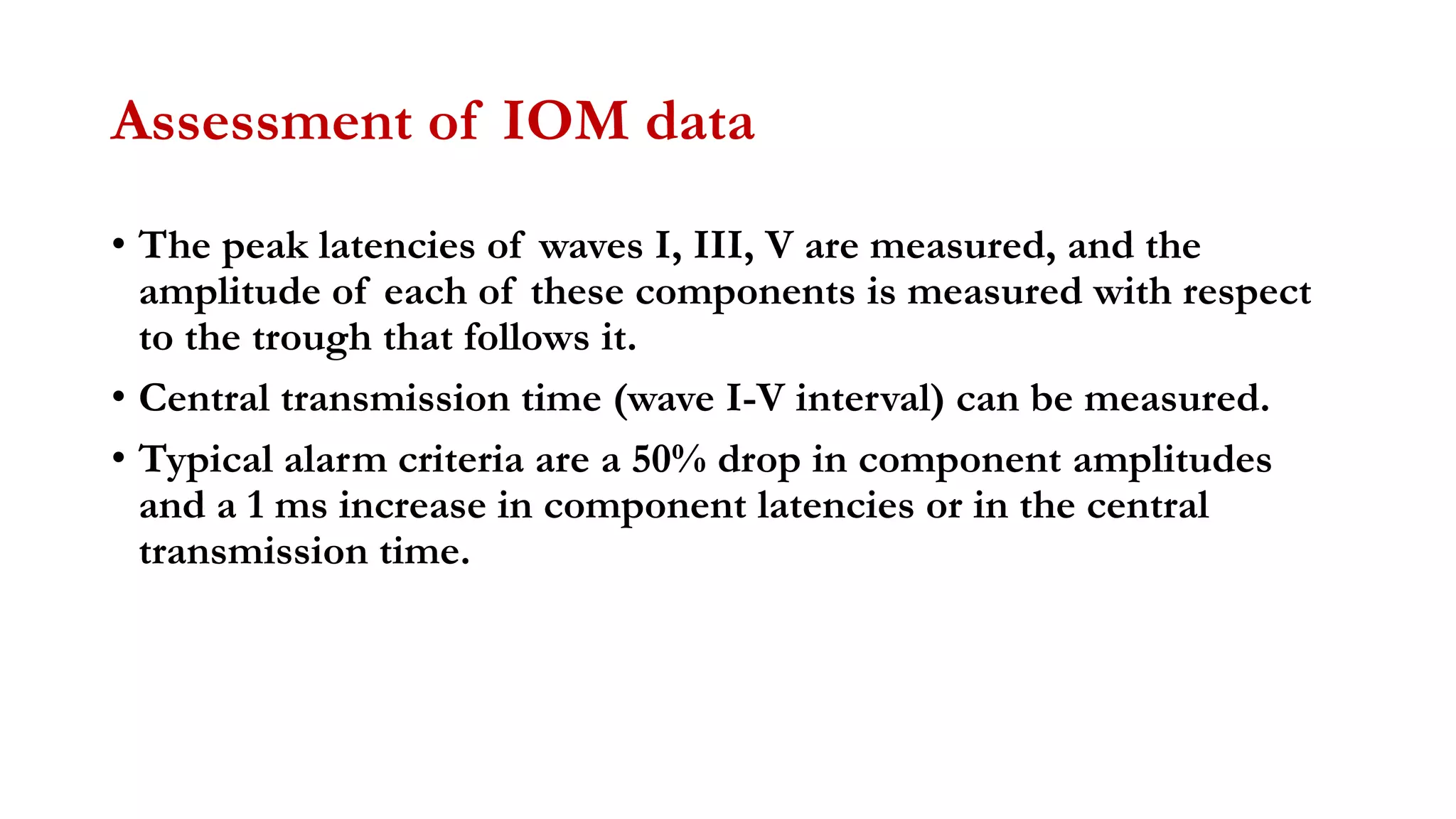 Assessment of IOM data
• The peak latencies of waves I, III, V are measured, and the
amplitude of each of these components is measured with respect
to the trough that follows it.
• Central transmission time (wave I-V interval) can be measured.
• Typical alarm criteria are a 50% drop in component amplitudes
and a 1 ms increase in component latencies or in the central
transmission time.
 