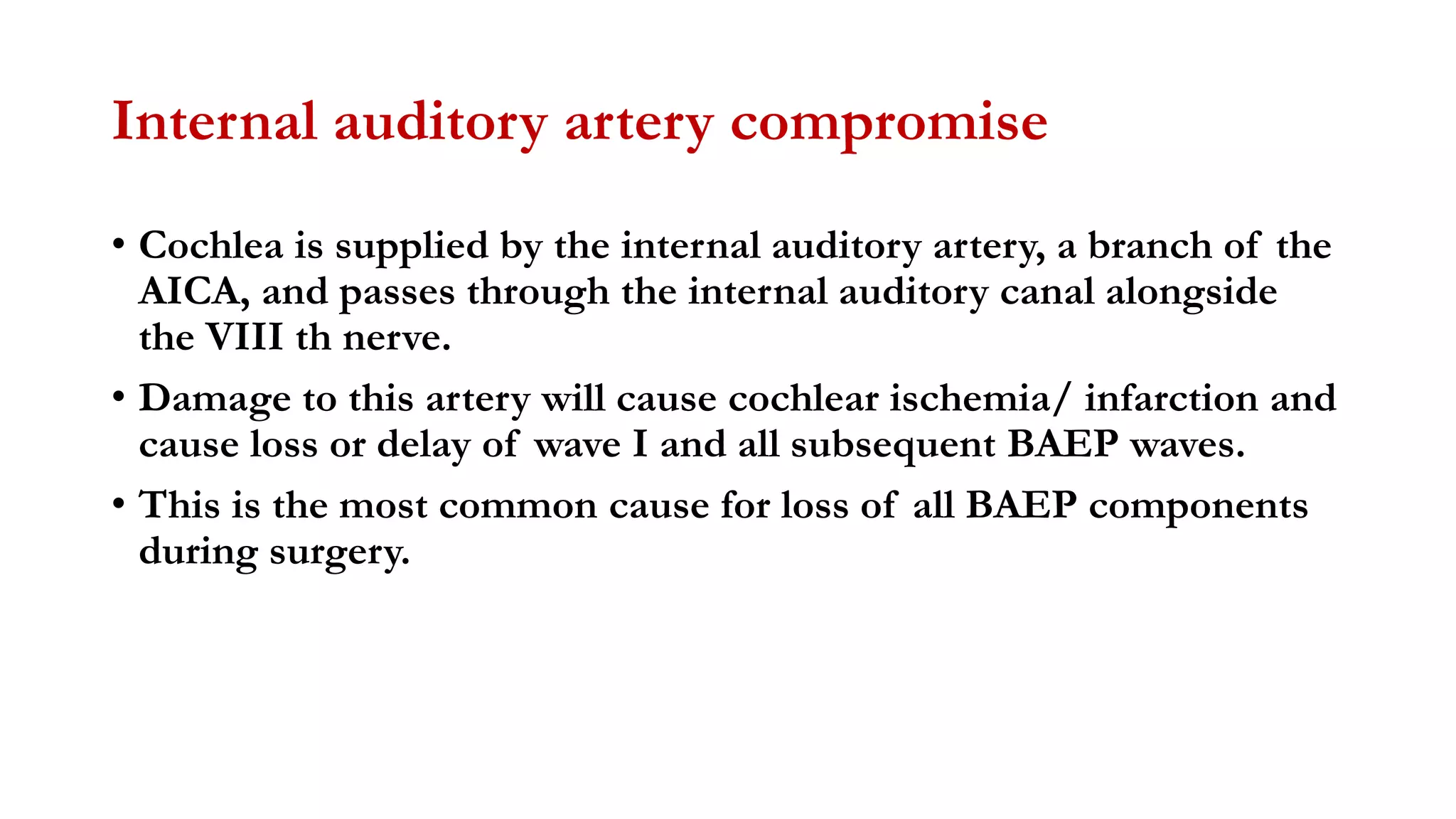 Internal auditory artery compromise
• Cochlea is supplied by the internal auditory artery, a branch of the
AICA, and passes through the internal auditory canal alongside
the VIII th nerve.
• Damage to this artery will cause cochlear ischemia/ infarction and
cause loss or delay of wave I and all subsequent BAEP waves.
• This is the most common cause for loss of all BAEP components
during surgery.
 